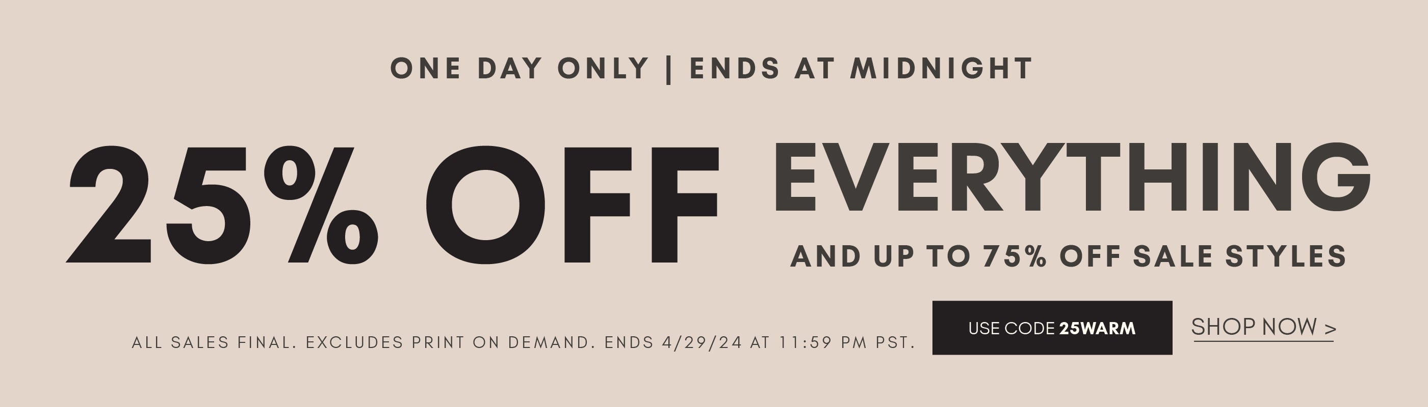 25% OFF everything. one day only. ends at midnight. use code 25WARM. All sales final. Excludes print on demand. Shop Now and links to new arrivals.