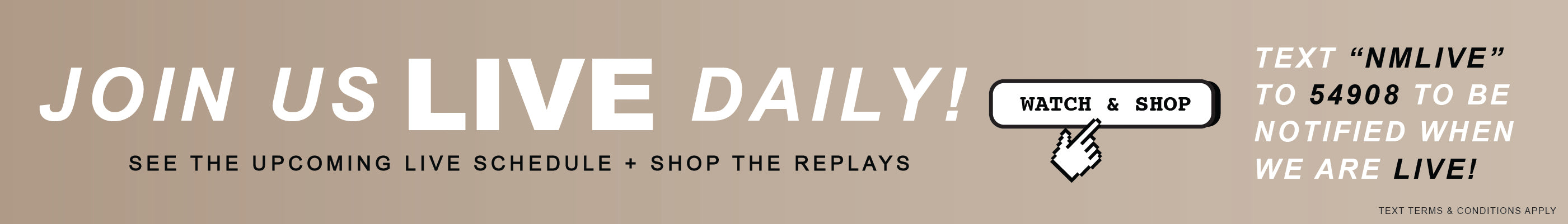 Join Us Live Daily. See the upcoming live schedule + shop the replays. Text "NMLIVE to 54908 to be notified when we are live. Text terms & conditions apply.